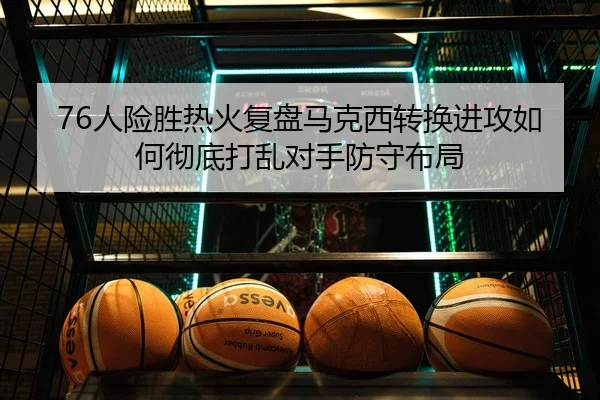76人险胜热火复盘马克西转换进攻如何彻底打乱对手防守布局